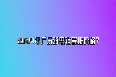 2024年广东雅思辅导班价格？