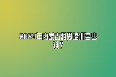 2024年内蒙古雅思培训多少钱？