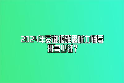 2024年安徽报雅思听力辅导班多少钱？