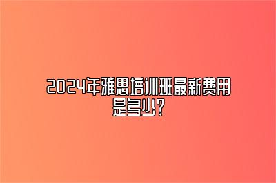 2024年雅思培训班最新费用是多少？