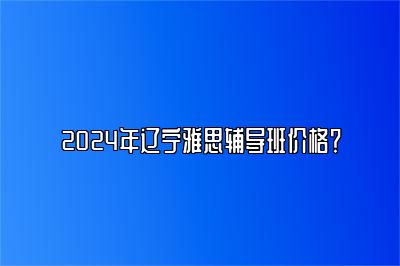 2024年辽宁雅思辅导班价格？