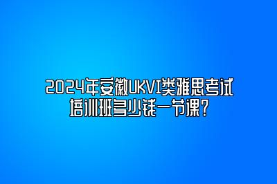 2024年安徽UKVI类雅思考试培训班多少钱一节课？