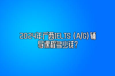 2024年广西IELTS (A/G)辅导课程多少钱？