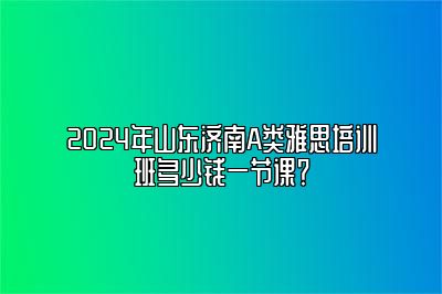 2024年山东济南A类雅思培训班多少钱一节课？