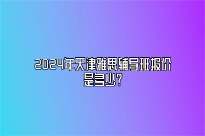 2024年天津雅思辅导班报价是多少？