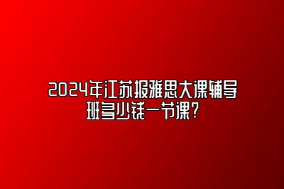 2024年江苏报雅思大课辅导班多少钱一节课?