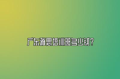 广东雅思培训班多少钱？