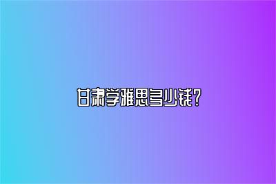 甘肃学雅思多少钱？