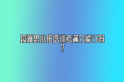 报雅思小班培训考满分能行吗？