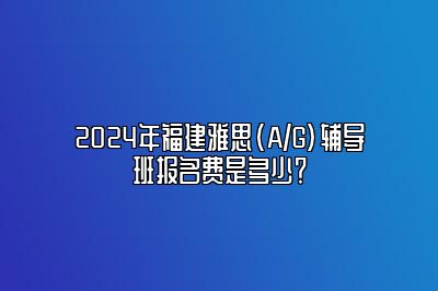 2024年福建雅思(A/G)辅导班报名费是多少？