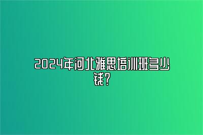 2024年河北雅思培训班多少钱？