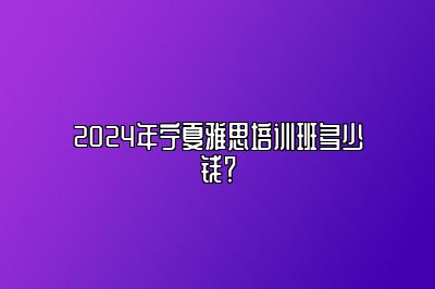 2024年宁夏雅思培训班多少钱？