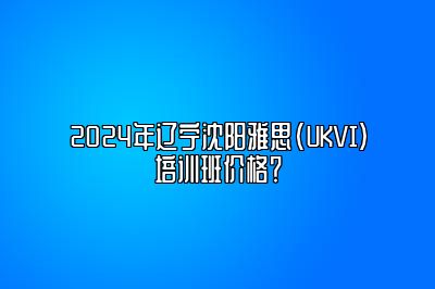 2024年辽宁沈阳雅思(UKVI)培训班价格？