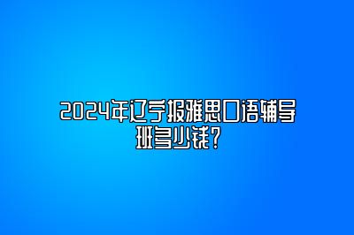 2024年辽宁报雅思口语辅导班多少钱？