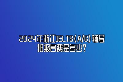 2024年浙江IELTS(A/G)辅导班报名费是多少？