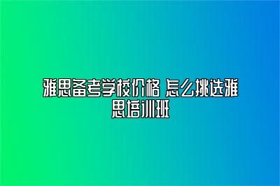 雅思备考学校价格 怎么挑选雅思培训班