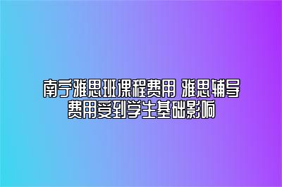 南宁雅思班课程费用 雅思辅导费用受到学生基础影响