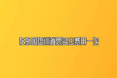 在外国培训雅思多少费用一次