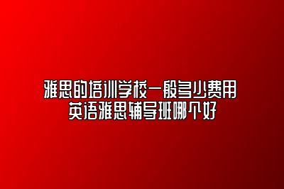 雅思的培训学校一般多少费用 英语雅思辅导班哪个好