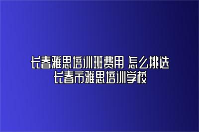 长春雅思培训班费用 怎么挑选长春市雅思培训学校