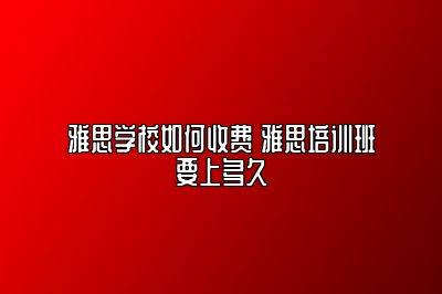 雅思学校如何收费 雅思培训班要上多久