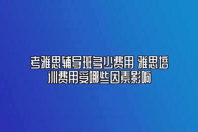 考雅思辅导班多少费用 雅思培训费用受哪些因素影响