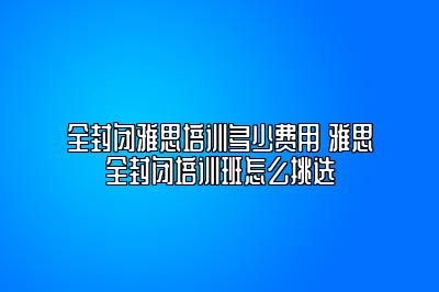 全封闭雅思培训多少费用 雅思全封闭培训班怎么挑选