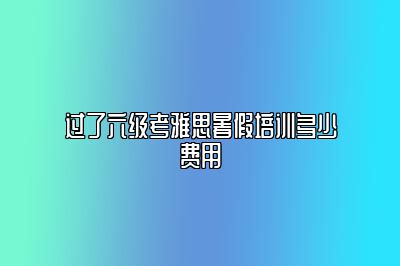 过了六级考雅思暑假培训多少费用