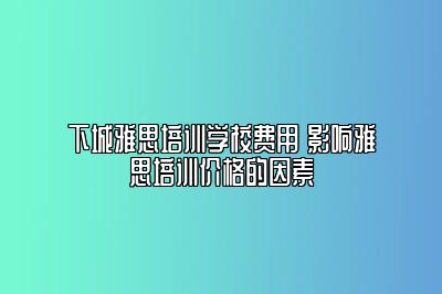 下城雅思培训学校费用 影响雅思培训价格的因素