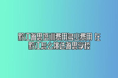 黔江雅思培训费用多少费用 在黔江怎么挑选雅思学校