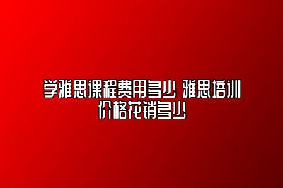 学雅思课程费用多少 雅思培训价格花销多少