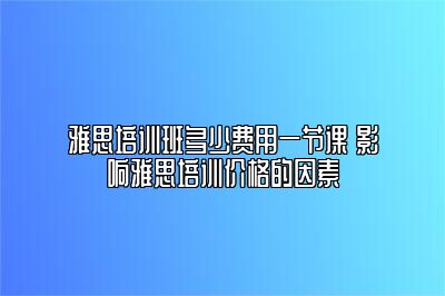 雅思培训班多少费用一节课 影响雅思培训价格的因素