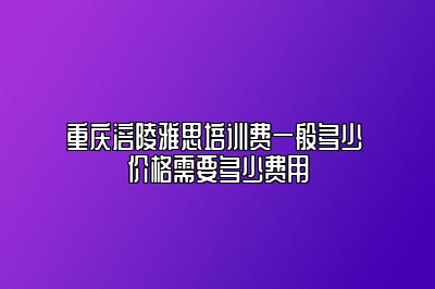 重庆涪陵雅思培训费一般多少 价格需要多少费用