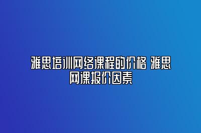 雅思培训网络课程的价格 雅思网课报价因素