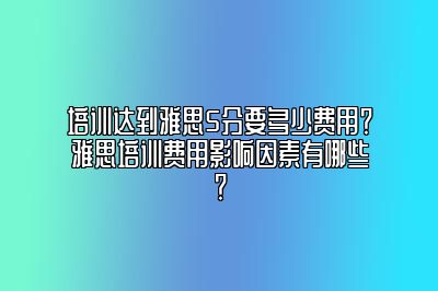 培训达到雅思5分要多少费用？雅思培训费用影响因素有哪些？