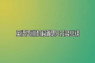 英语培训机构雅思6分多少钱