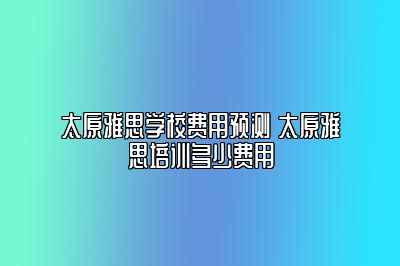 太原雅思学校费用预测 太原雅思培训多少费用