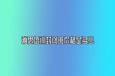 雅思培训封闭班价格是多少