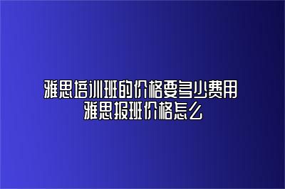 雅思培训班的价格要多少费用 雅思报班价格怎么