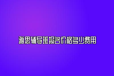 雅思辅导班报名价格多少费用