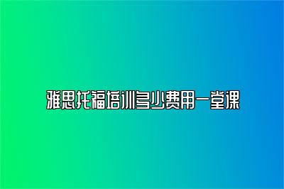 雅思托福培训多少费用一堂课