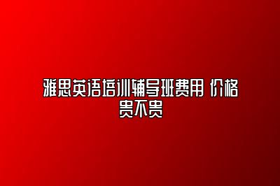 雅思英语培训辅导班费用 价格贵不贵