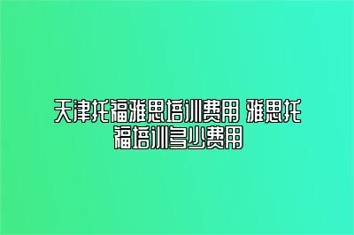 天津托福雅思培训费用 雅思托福培训多少费用