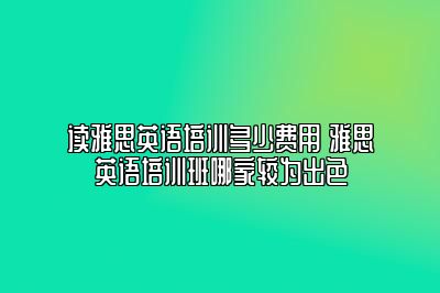 读雅思英语培训多少费用 雅思英语培训班哪家较为出色