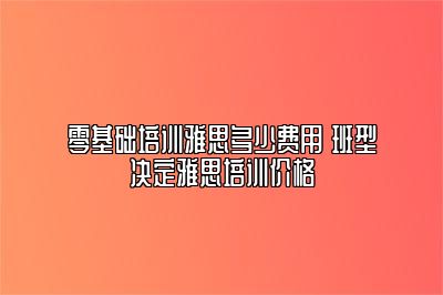 零基础培训雅思多少费用 班型决定雅思培训价格