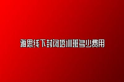 雅思线下封闭培训班多少费用