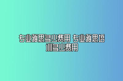 专业雅思多少费用 专业雅思培训多少费用