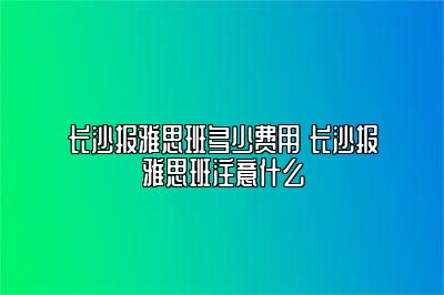 长沙报雅思班多少费用 长沙报雅思班注意什么