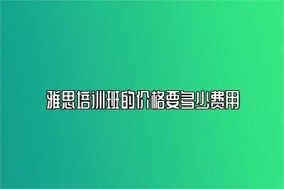 雅思培训班的价格要多少费用