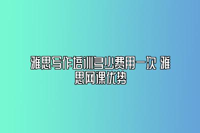 雅思写作培训多少费用一次 雅思网课优势